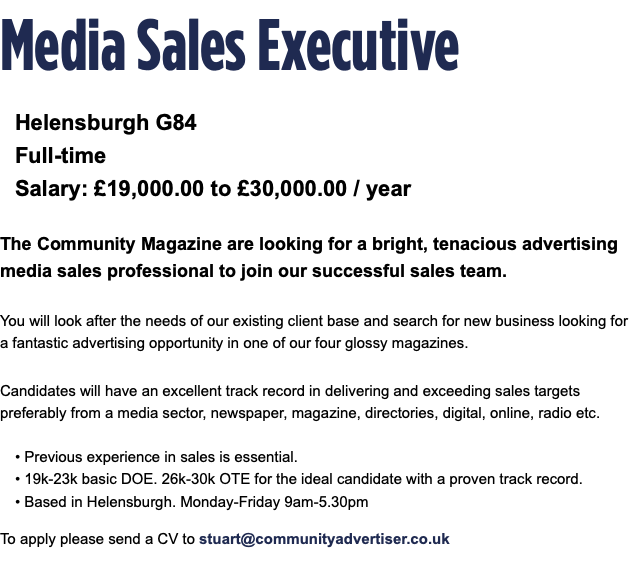 Media Sales Executive Helensburgh G84 Full-time Salary: £19,000.00 to £30,000.00 / year The Community Magazine are looking for a bright, tenacious advertising media sales professional to join our successful sales team. You will look after the needs of our existing client base and search for new business looking for a fantastic advertising opportunity in one of our four glossy magazines. Candidates will have an excellent track record in delivering and exceeding sales targets preferably from a media sector, newspaper, magazine, directories, digital, online, radio etc. • Previous experience in sales is essential. • 19k-23k basic DOE. 26k-30k OTE for the ideal candidate with a proven track record. • Based in Helensburgh. Monday-Friday 9am-5.30pm To apply please send a CV to stuart@communityadvertiser.co.uk 