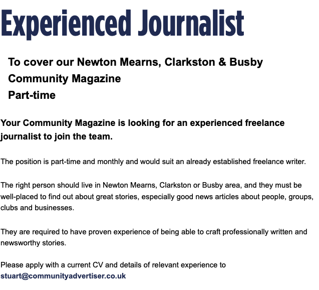 Experienced Journalist To cover our Newton Mearns, Clarkston & Busby Community Magazine Part-time Your Community Magazine is looking for an experienced freelance journalist to join the team. The position is part-time and monthly and would suit an already established freelance writer. The right person should live in Newton Mearns, Clarkston or Busby area, and they must be well-placed to find out about great stories, especially good news articles about people, groups, clubs and businesses. They are required to have proven experience of being able to craft professionally written and newsworthy stories. Please apply with a current CV and details of relevant experience to stuart@communityadvertiser.co.uk 